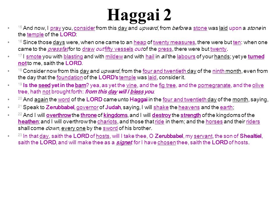 Haggai 2 15 And now, I pray you, consider from this day and upward, from before a stone was laid upon a stone in the temple of the LORD: 16 Since those days were, when one came to an heap of twenty measures, there were but ten: when one came to the pressfat for to draw out fifty vessels out of the press, there were but twenty.