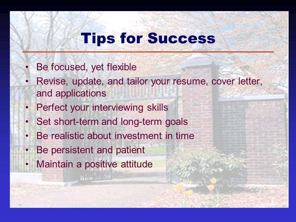 Tips for Success Be focused, yet flexible Revise, update, and tailor your resume, cover letter, and applications Perfect your interviewing skills Set short-term and long-term goals Be realistic about investment in time Be persistent and patient Maintain a positive attitude
