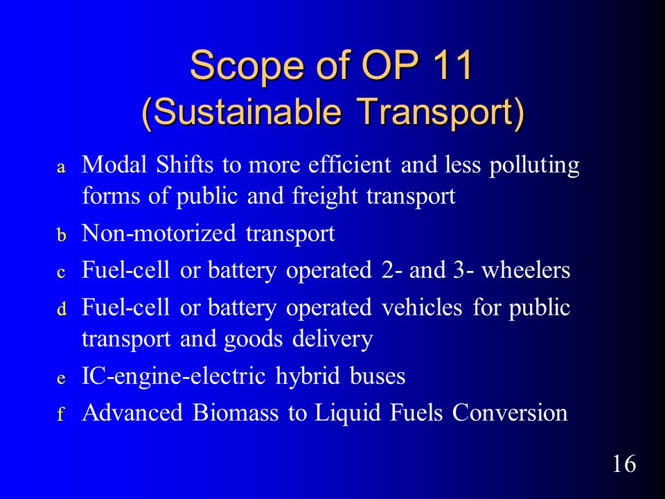 16 Scope of OP 11 (Sustainable Transport) a Modal Shifts to more efficient and less polluting forms of public and freight transport b Non-motorized transport c Fuel-cell or battery operated 2- and 3- wheelers d Fuel-cell or battery operated vehicles for public transport and goods delivery e IC-engine-electric hybrid buses f Advanced Biomass to Liquid Fuels Conversion