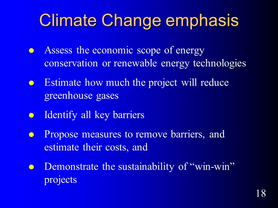 18 Climate Change emphasis l Assess the economic scope of energy conservation or renewable energy technologies l Estimate how much the project will reduce greenhouse gases l Identify all key barriers l Propose measures to remove barriers, and estimate their costs, and l Demonstrate the sustainability of win-win projects