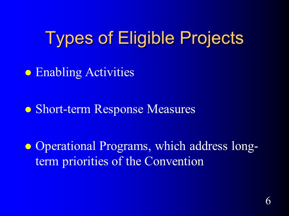 6 Types of Eligible Projects l Enabling Activities l Short-term Response Measures l Operational Programs, which address long- term priorities of the Convention