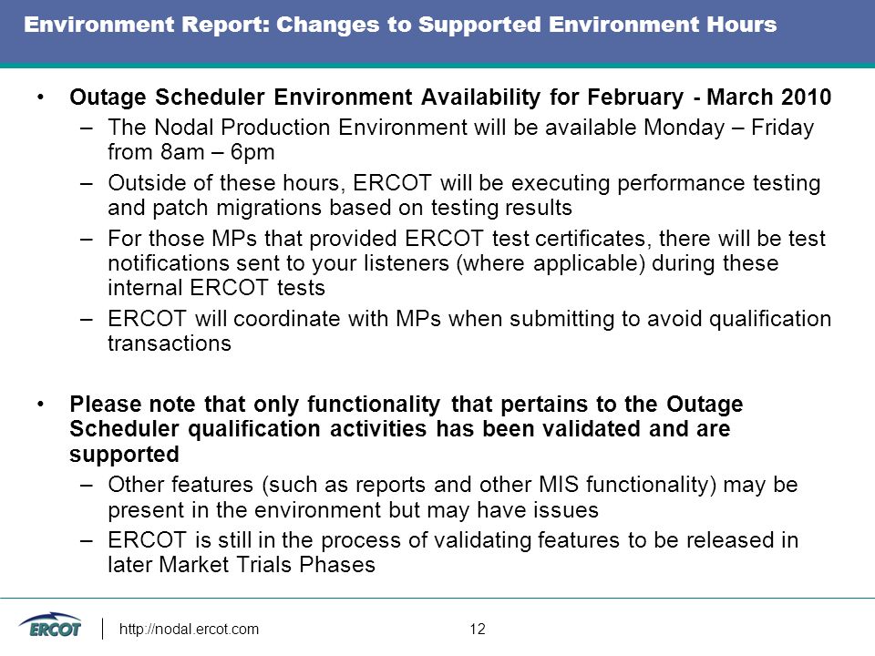 12 Environment Report: Changes to Supported Environment Hours Outage Scheduler Environment Availability for February - March 2010 –The Nodal Production Environment will be available Monday – Friday from 8am – 6pm –Outside of these hours, ERCOT will be executing performance testing and patch migrations based on testing results –For those MPs that provided ERCOT test certificates, there will be test notifications sent to your listeners (where applicable) during these internal ERCOT tests –ERCOT will coordinate with MPs when submitting to avoid qualification transactions Please note that only functionality that pertains to the Outage Scheduler qualification activities has been validated and are supported –Other features (such as reports and other MIS functionality) may be present in the environment but may have issues –ERCOT is still in the process of validating features to be released in later Market Trials Phases