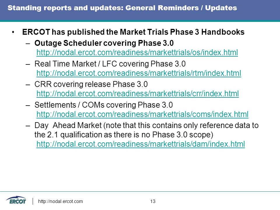 13 Standing reports and updates: General Reminders / Updates ERCOT has published the Market Trials Phase 3 Handbooks –Outage Scheduler covering Phase –Real Time Market / LFC covering Phase –CRR covering release Phase –Settlements / COMs covering Phase –Day Ahead Market (note that this contains only reference data to the 2.1 qualification as there is no Phase 3.0 scope)