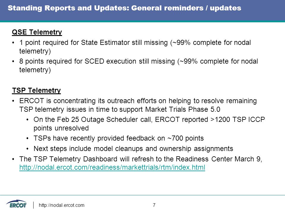7 Standing Reports and Updates: General reminders / updates QSE Telemetry 1 point required for State Estimator still missing (~99% complete for nodal telemetry) 8 points required for SCED execution still missing (~99% complete for nodal telemetry) TSP Telemetry ERCOT is concentrating its outreach efforts on helping to resolve remaining TSP telemetry issues in time to support Market Trials Phase 5.0 On the Feb 25 Outage Scheduler call, ERCOT reported >1200 TSP ICCP points unresolved TSPs have recently provided feedback on ~700 points Next steps include model cleanups and ownership assignments The TSP Telemetry Dashboard will refresh to the Readiness Center March 9,
