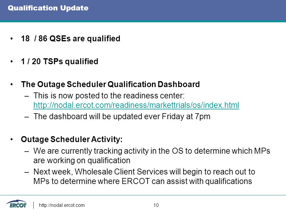 Qualification Update 18 / 86 QSEs are qualified 1 / 20 TSPs qualified The Outage Scheduler Qualification Dashboard –This is now posted to the readiness center:     –The dashboard will be updated ever Friday at 7pm Outage Scheduler Activity: –We are currently tracking activity in the OS to determine which MPs are working on qualification –Next week, Wholesale Client Services will begin to reach out to MPs to determine where ERCOT can assist with qualifications   10