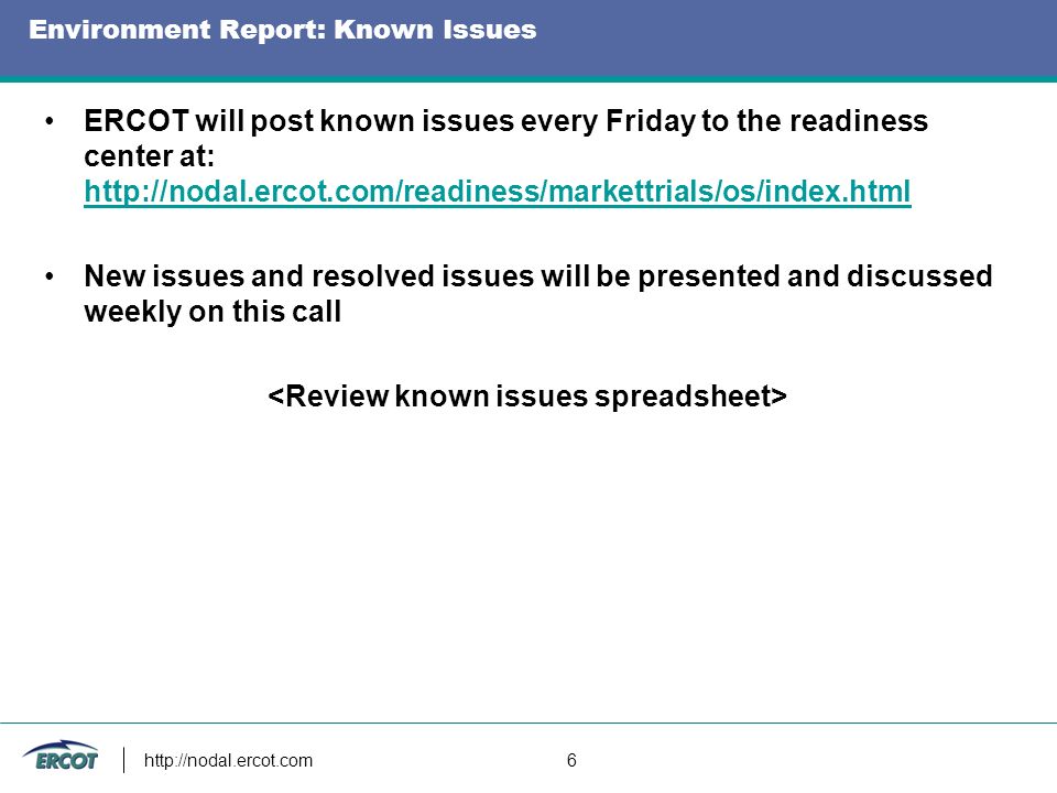 6 Environment Report: Known Issues ERCOT will post known issues every Friday to the readiness center at:     New issues and resolved issues will be presented and discussed weekly on this call