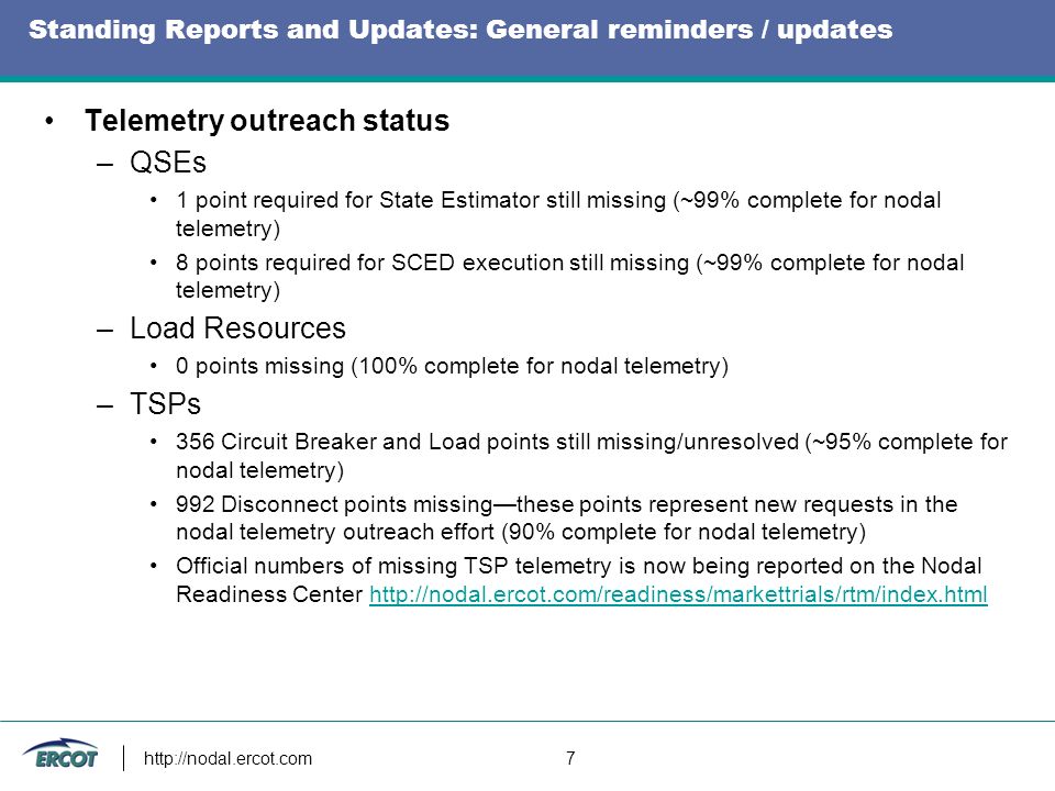 7 Standing Reports and Updates: General reminders / updates Telemetry outreach status –QSEs 1 point required for State Estimator still missing (~99% complete for nodal telemetry) 8 points required for SCED execution still missing (~99% complete for nodal telemetry) –Load Resources 0 points missing (100% complete for nodal telemetry) –TSPs 356 Circuit Breaker and Load points still missing/unresolved (~95% complete for nodal telemetry) 992 Disconnect points missingthese points represent new requests in the nodal telemetry outreach effort (90% complete for nodal telemetry) Official numbers of missing TSP telemetry is now being reported on the Nodal Readiness Center