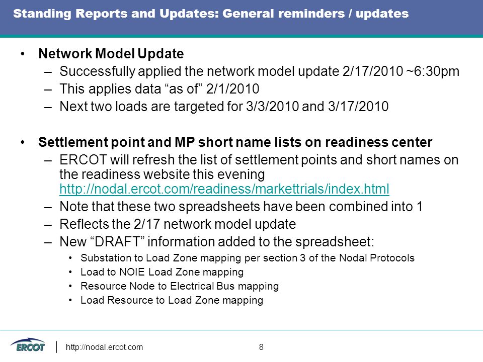 8 Standing Reports and Updates: General reminders / updates Network Model Update –Successfully applied the network model update 2/17/2010 ~6:30pm –This applies data as of 2/1/2010 –Next two loads are targeted for 3/3/2010 and 3/17/2010 Settlement point and MP short name lists on readiness center –ERCOT will refresh the list of settlement points and short names on the readiness website this evening     –Note that these two spreadsheets have been combined into 1 –Reflects the 2/17 network model update –New DRAFT information added to the spreadsheet: Substation to Load Zone mapping per section 3 of the Nodal Protocols Load to NOIE Load Zone mapping Resource Node to Electrical Bus mapping Load Resource to Load Zone mapping