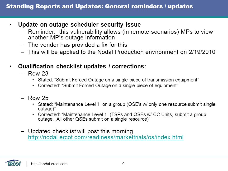 9 Standing Reports and Updates: General reminders / updates Update on outage scheduler security issue –Reminder: this vulnerability allows (in remote scenarios) MPs to view another MPs outage information –The vendor has provided a fix for this –This will be applied to the Nodal Production environment on 2/19/2010 Qualification checklist updates / corrections: –Row 23 Stated: Submit Forced Outage on a single piece of transmission equipment Corrected: Submit Forced Outage on a single piece of equipment –Row 25 Stated: Maintenance Level 1 on a group (QSE s w/ only one resource submit single outage) Corrected: Maintenance Level 1 (TSPs and QSEs w/ CC Units, submit a group outage.