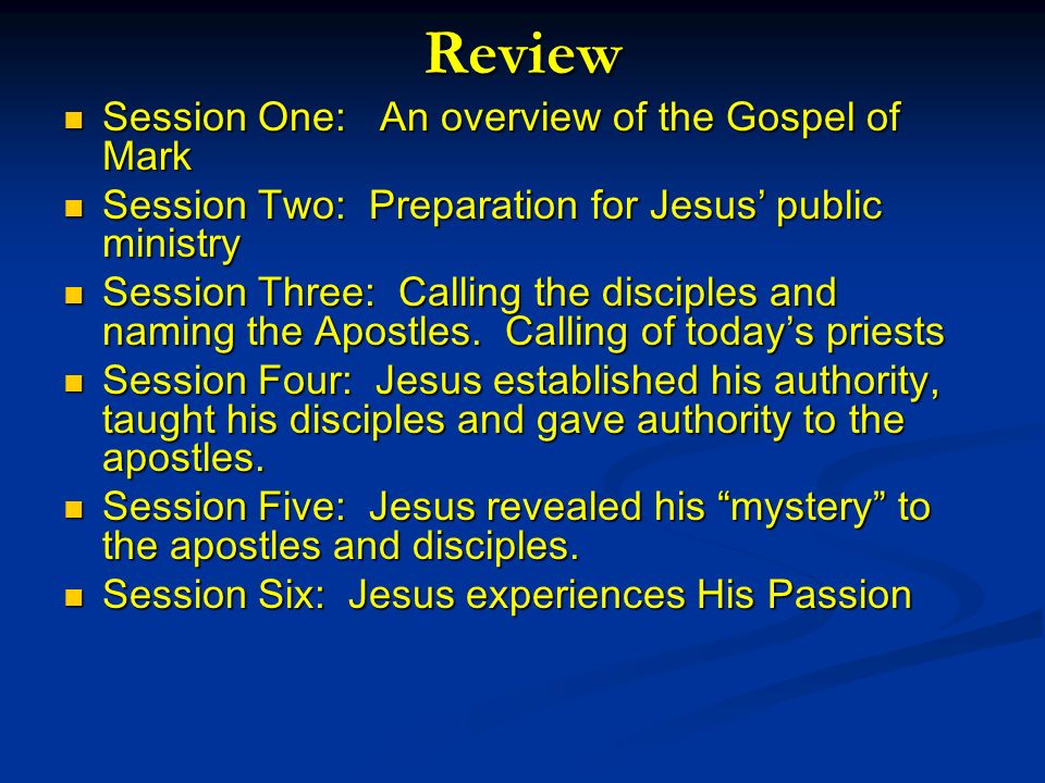 Review Session One: An overview of the Gospel of Mark Session One: An overview of the Gospel of Mark Session Two: Preparation for Jesus public ministry Session Two: Preparation for Jesus public ministry Session Three: Calling the disciples and naming the Apostles.