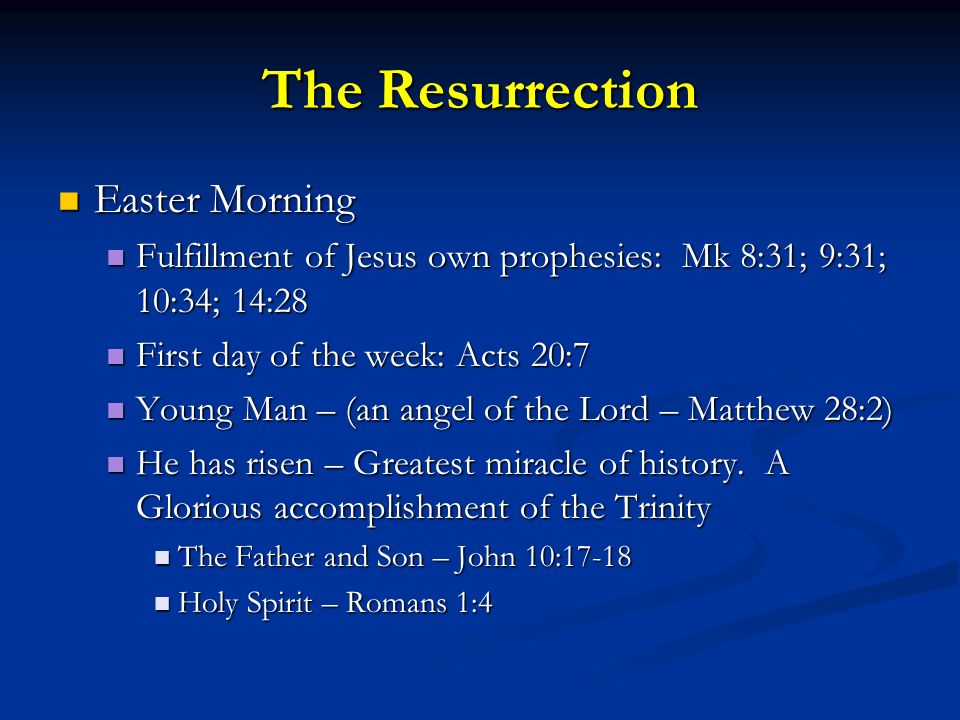 The Resurrection Easter Morning Easter Morning Fulfillment of Jesus own prophesies: Mk 8:31; 9:31; 10:34; 14:28 Fulfillment of Jesus own prophesies: Mk 8:31; 9:31; 10:34; 14:28 First day of the week: Acts 20:7 First day of the week: Acts 20:7 Young Man – (an angel of the Lord – Matthew 28:2) Young Man – (an angel of the Lord – Matthew 28:2) He has risen – Greatest miracle of history.