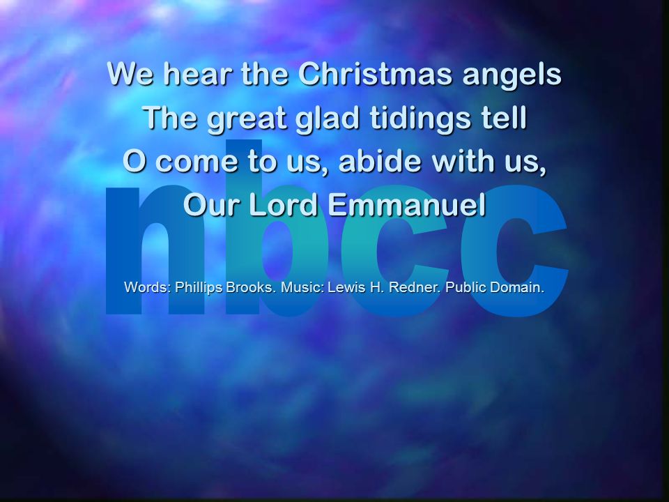 We hear the Christmas angels The great glad tidings tell O come to us, abide with us, Our Lord Emmanuel Words: Phillips Brooks.
