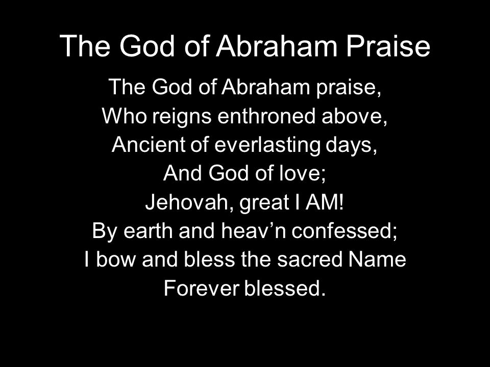 The God of Abraham Praise The God of Abraham praise, Who reigns enthroned above, Ancient of everlasting days, And God of love; Jehovah, great I AM.