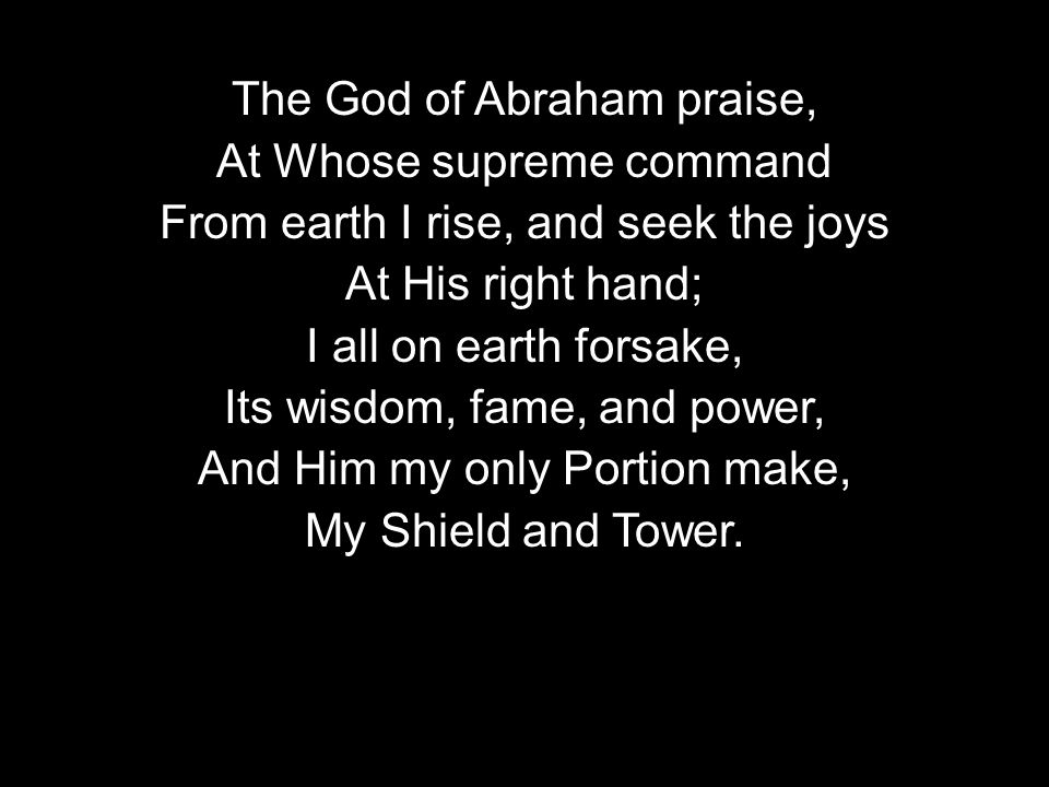 The God of Abraham praise, At Whose supreme command From earth I rise, and seek the joys At His right hand; I all on earth forsake, Its wisdom, fame, and power, And Him my only Portion make, My Shield and Tower.