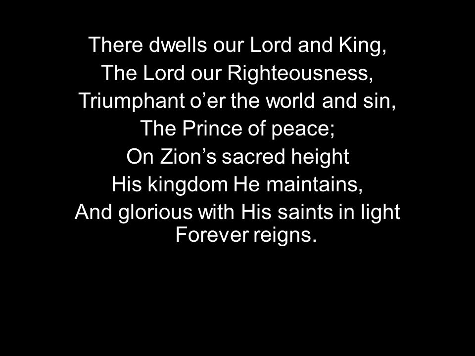 There dwells our Lord and King, The Lord our Righteousness, Triumphant oer the world and sin, The Prince of peace; On Zions sacred height His kingdom He maintains, And glorious with His saints in light Forever reigns.