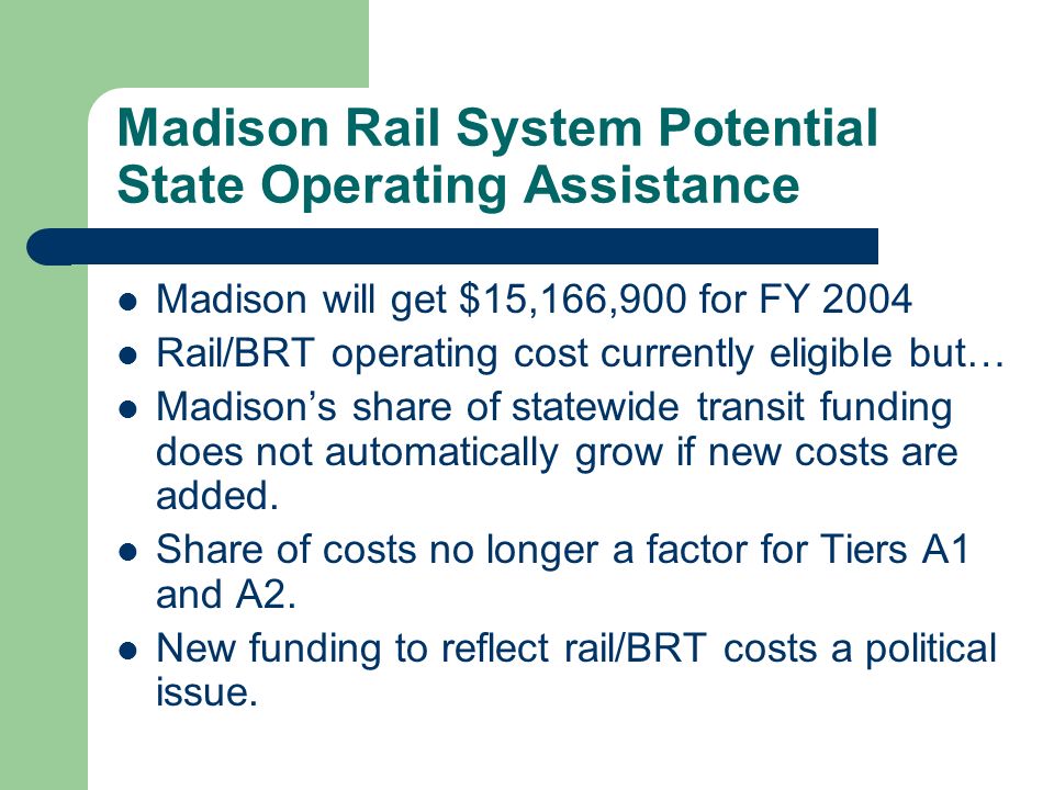 Madison Rail System Potential State Operating Assistance Madison will get $15,166,900 for FY 2004 Rail/BRT operating cost currently eligible but… Madisons share of statewide transit funding does not automatically grow if new costs are added.