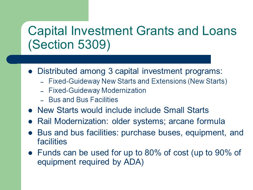 Capital Investment Grants and Loans (Section 5309) Distributed among 3 capital investment programs: – Fixed-Guideway New Starts and Extensions (New Starts) – Fixed-Guideway Modernization – Bus and Bus Facilities New Starts would include include Small Starts Rail Modernization: older systems; arcane formula Bus and bus facilities: purchase buses, equipment, and facilities Funds can be used for up to 80% of cost (up to 90% of equipment required by ADA)