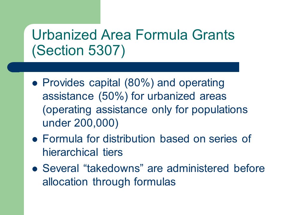 Urbanized Area Formula Grants (Section 5307) Provides capital (80%) and operating assistance (50%) for urbanized areas (operating assistance only for populations under 200,000) Formula for distribution based on series of hierarchical tiers Several takedowns are administered before allocation through formulas