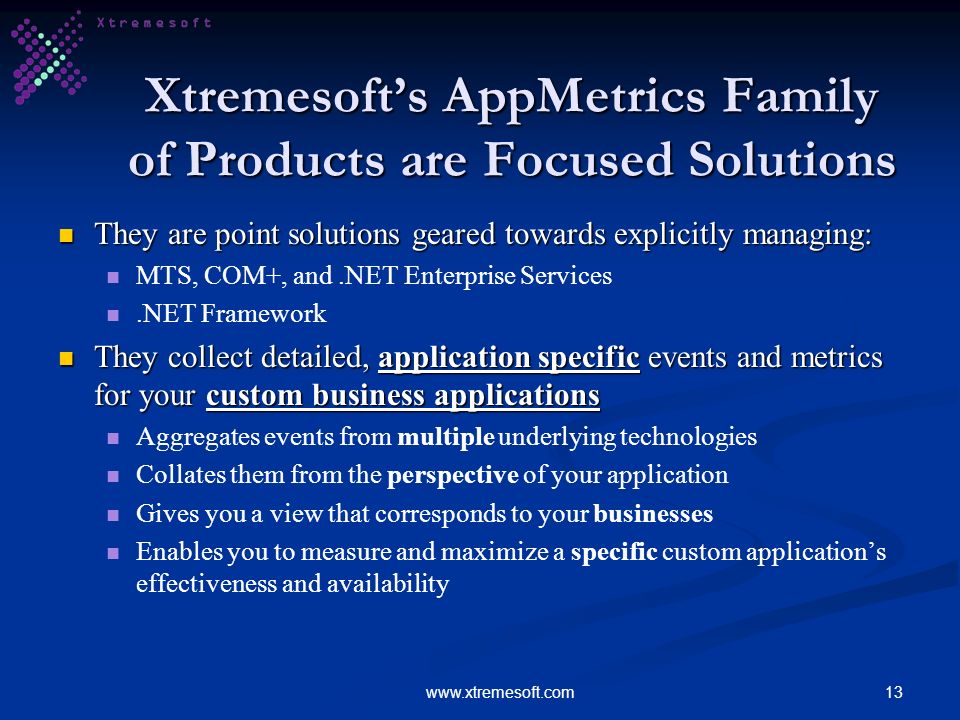 13www.xtremesoft.com Xtremesofts AppMetrics Family of Products are Focused Solutions They are point solutions geared towards explicitly managing: They are point solutions geared towards explicitly managing: MTS, COM+, and.NET Enterprise Services.NET Framework They collect detailed, application specific events and metrics for your custom business applications They collect detailed, application specific events and metrics for your custom business applications Aggregates events from multiple underlying technologies Collates them from the perspective of your application Gives you a view that corresponds to your businesses Enables you to measure and maximize a specific custom applications effectiveness and availability