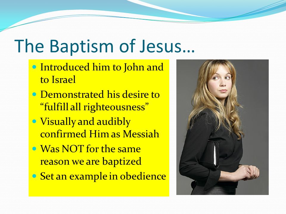 The Baptism of Jesus… Introduced him to John and to Israel Demonstrated his desire to fulfill all righteousness Visually and audibly confirmed Him as Messiah Was NOT for the same reason we are baptized Set an example in obedience