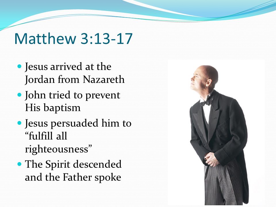 Matthew 3:13-17 Jesus arrived at the Jordan from Nazareth John tried to prevent His baptism Jesus persuaded him to fulfill all righteousness The Spirit descended and the Father spoke