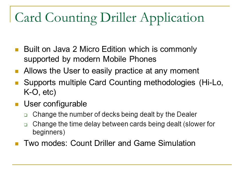 Card Counting Driller Application Built on Java 2 Micro Edition which is commonly supported by modern Mobile Phones Allows the User to easily practice at any moment Supports multiple Card Counting methodologies (Hi-Lo, K-O, etc) User configurable Change the number of decks being dealt by the Dealer Change the time delay between cards being dealt (slower for beginners) Two modes: Count Driller and Game Simulation