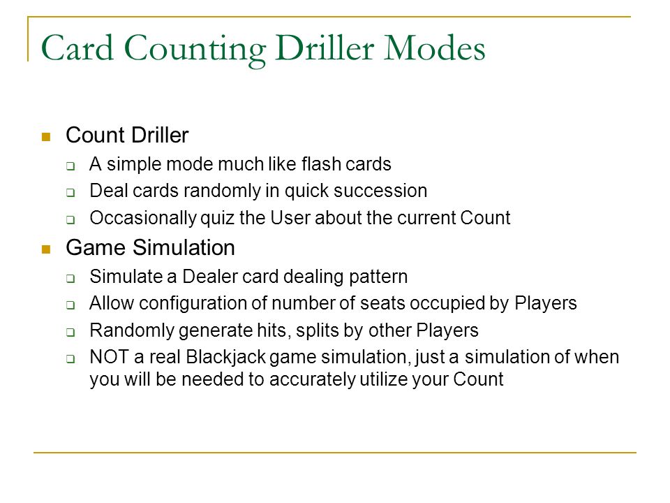 Card Counting Driller Modes Count Driller A simple mode much like flash cards Deal cards randomly in quick succession Occasionally quiz the User about the current Count Game Simulation Simulate a Dealer card dealing pattern Allow configuration of number of seats occupied by Players Randomly generate hits, splits by other Players NOT a real Blackjack game simulation, just a simulation of when you will be needed to accurately utilize your Count