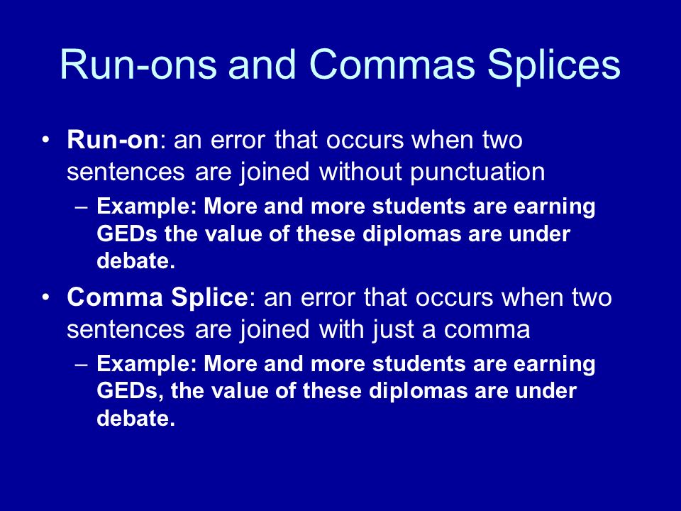 Run-ons and Commas Splices Run-on: an error that occurs when two sentences are joined without punctuation –Example: More and more students are earning GEDs the value of these diplomas are under debate.