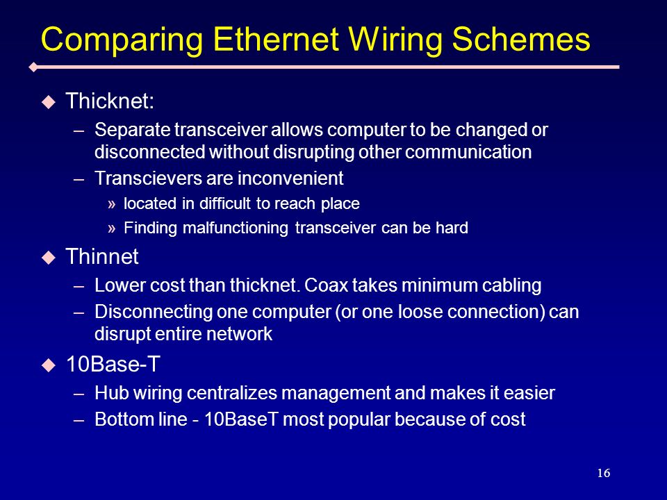 16 Comparing Ethernet Wiring Schemes Thicknet: –Separate transceiver allows computer to be changed or disconnected without disrupting other communication –Transcievers are inconvenient »located in difficult to reach place »Finding malfunctioning transceiver can be hard Thinnet –Lower cost than thicknet.