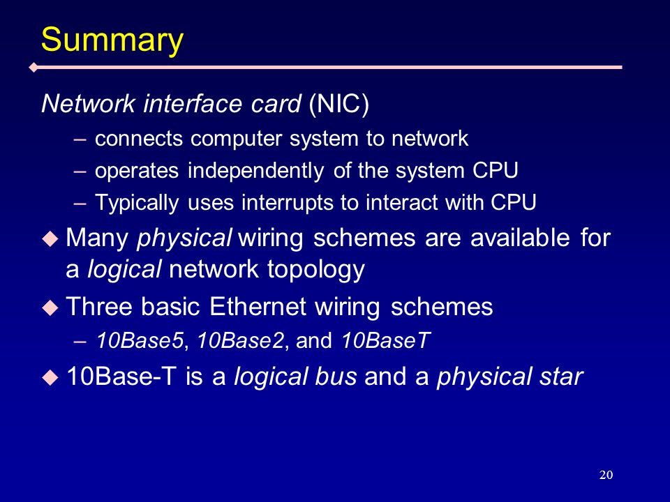 20 Summary Network interface card (NIC) –connects computer system to network –operates independently of the system CPU –Typically uses interrupts to interact with CPU Many physical wiring schemes are available for a logical network topology Three basic Ethernet wiring schemes –10Base5, 10Base2, and 10BaseT 10Base-T is a logical bus and a physical star