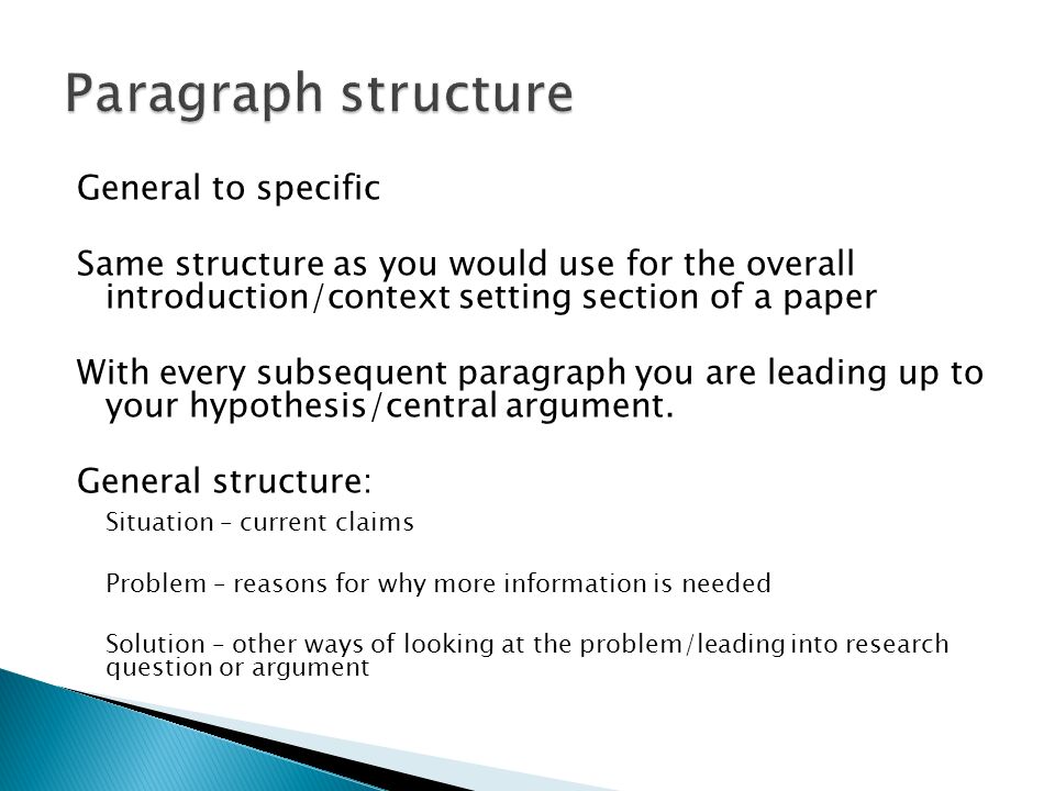 General to specific Same structure as you would use for the overall introduction/context setting section of a paper With every subsequent paragraph you are leading up to your hypothesis/central argument.