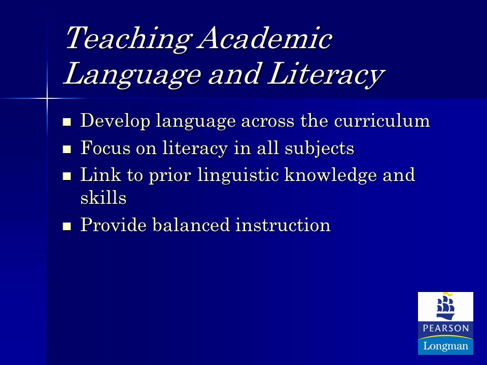 Teaching Academic Language and Literacy Develop language across the curriculum Develop language across the curriculum Focus on literacy in all subjects Focus on literacy in all subjects Link to prior linguistic knowledge and skills Link to prior linguistic knowledge and skills Provide balanced instruction Provide balanced instruction