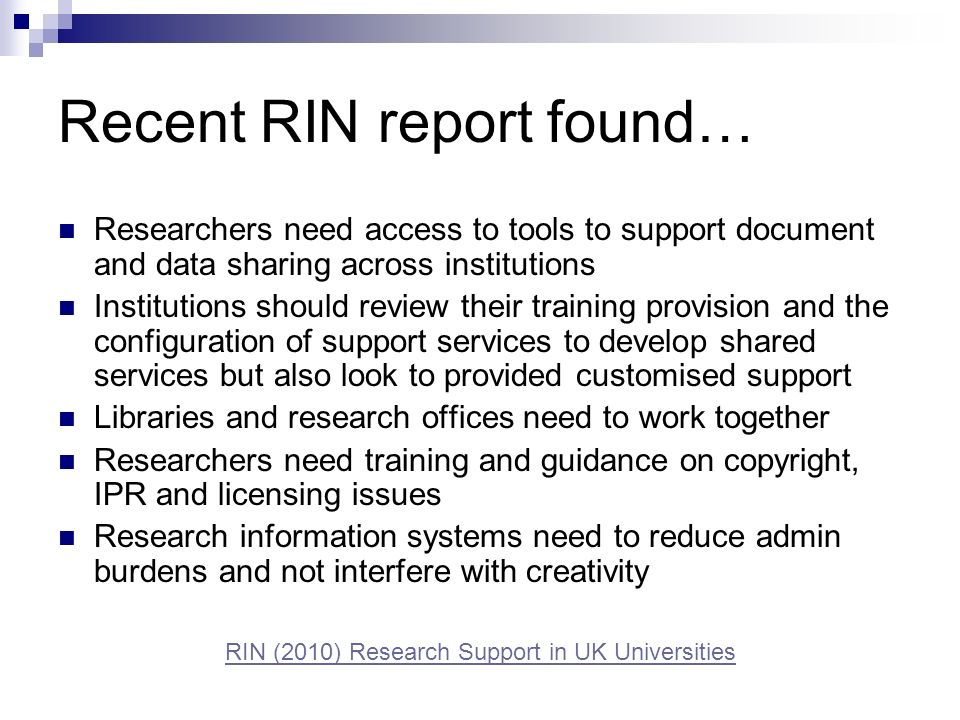 Recent RIN report found… Researchers need access to tools to support document and data sharing across institutions Institutions should review their training provision and the configuration of support services to develop shared services but also look to provided customised support Libraries and research offices need to work together Researchers need training and guidance on copyright, IPR and licensing issues Research information systems need to reduce admin burdens and not interfere with creativity RIN (2010) Research Support in UK Universities