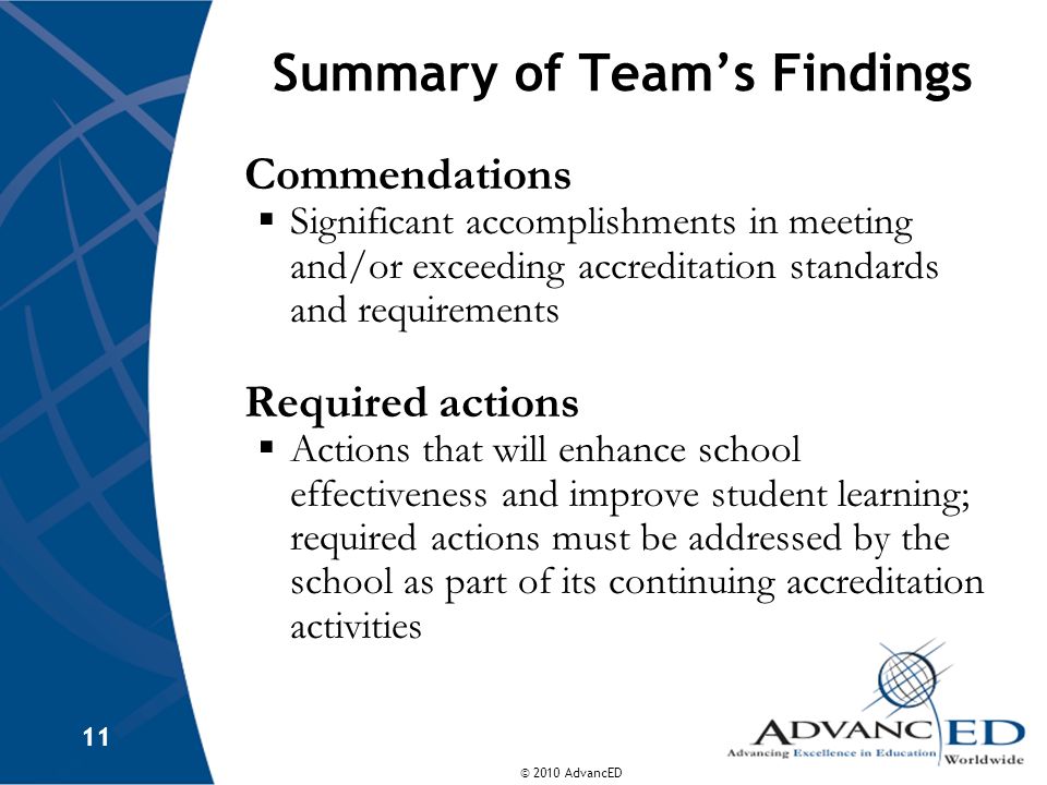 © 2010 AdvancED 11 Summary of Teams Findings Commendations Significant accomplishments in meeting and/or exceeding accreditation standards and requirements Required actions Actions that will enhance school effectiveness and improve student learning; required actions must be addressed by the school as part of its continuing accreditation activities