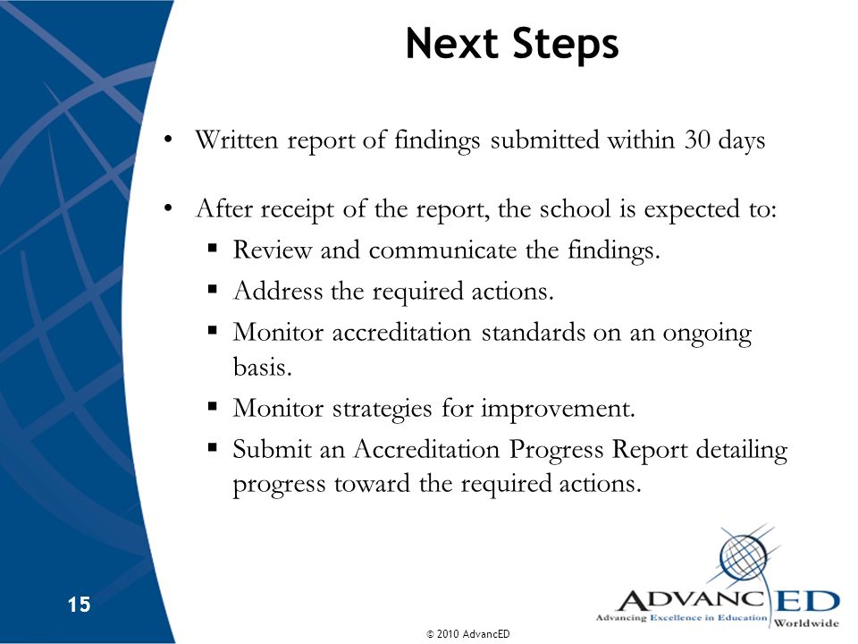 © 2010 AdvancED 15 Next Steps Written report of findings submitted within 30 days After receipt of the report, the school is expected to: Review and communicate the findings.