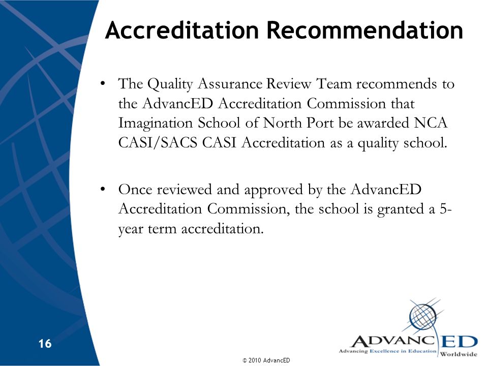 © 2010 AdvancED 16 Accreditation Recommendation The Quality Assurance Review Team recommends to the AdvancED Accreditation Commission that Imagination School of North Port be awarded NCA CASI/SACS CASI Accreditation as a quality school.