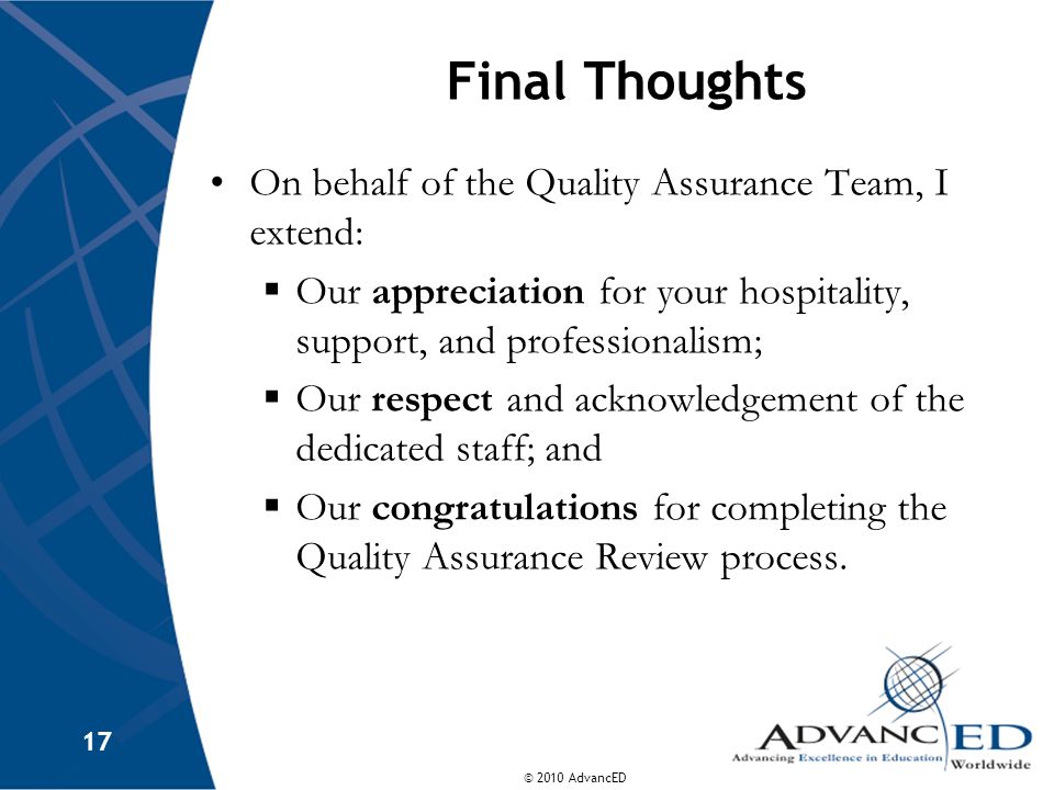 © 2010 AdvancED 17 Final Thoughts On behalf of the Quality Assurance Team, I extend: Our appreciation for your hospitality, support, and professionalism; Our respect and acknowledgement of the dedicated staff; and Our congratulations for completing the Quality Assurance Review process.
