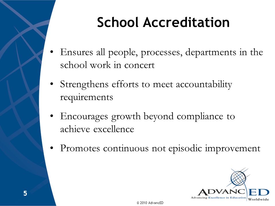 © 2010 AdvancED 5 School Accreditation Ensures all people, processes, departments in the school work in concert Strengthens efforts to meet accountability requirements Encourages growth beyond compliance to achieve excellence Promotes continuous not episodic improvement