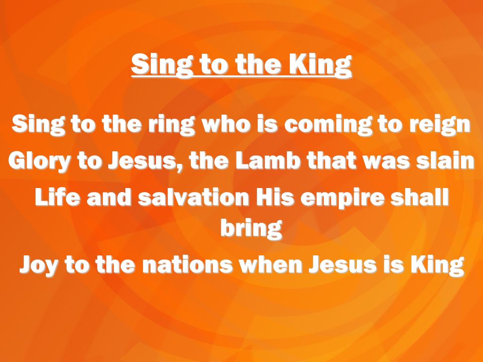 Sing to the King Sing to the ring who is coming to reign Glory to Jesus, the Lamb that was slain Life and salvation His empire shall bring Joy to the nations when Jesus is King