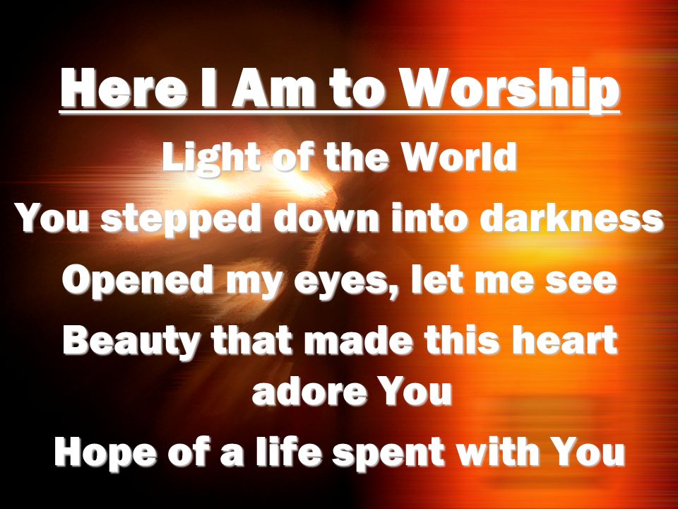 Here I Am to Worship Light of the World You stepped down into darkness Opened my eyes, let me see Beauty that made this heart adore You Hope of a life spent with You