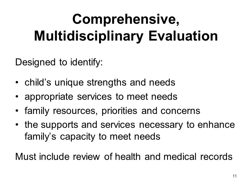11 Comprehensive, Multidisciplinary Evaluation Designed to identify: childs unique strengths and needs appropriate services to meet needs family resources, priorities and concerns the supports and services necessary to enhance familys capacity to meet needs Must include review of health and medical records