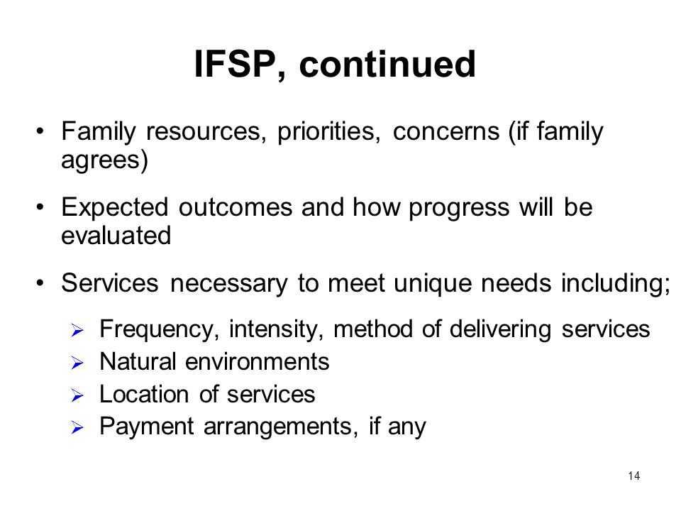 14 IFSP, continued Family resources, priorities, concerns (if family agrees) Expected outcomes and how progress will be evaluated Services necessary to meet unique needs including; Frequency, intensity, method of delivering services Natural environments Location of services Payment arrangements, if any
