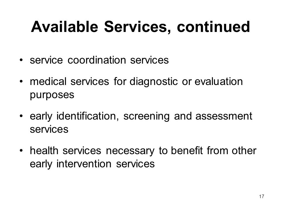 17 Available Services, continued service coordination services medical services for diagnostic or evaluation purposes early identification, screening and assessment services health services necessary to benefit from other early intervention services
