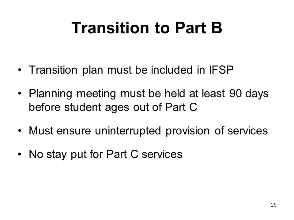 Transition to Part B Transition plan must be included in IFSP Planning meeting must be held at least 90 days before student ages out of Part C Must ensure uninterrupted provision of services No stay put for Part C services 25