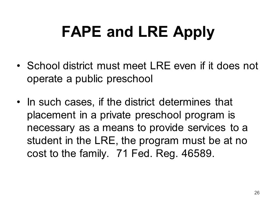 FAPE and LRE Apply School district must meet LRE even if it does not operate a public preschool In such cases, if the district determines that placement in a private preschool program is necessary as a means to provide services to a student in the LRE, the program must be at no cost to the family.