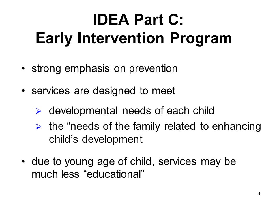 4 IDEA Part C: Early Intervention Program strong emphasis on prevention services are designed to meet developmental needs of each child the needs of the family related to enhancing childs development due to young age of child, services may be much less educational