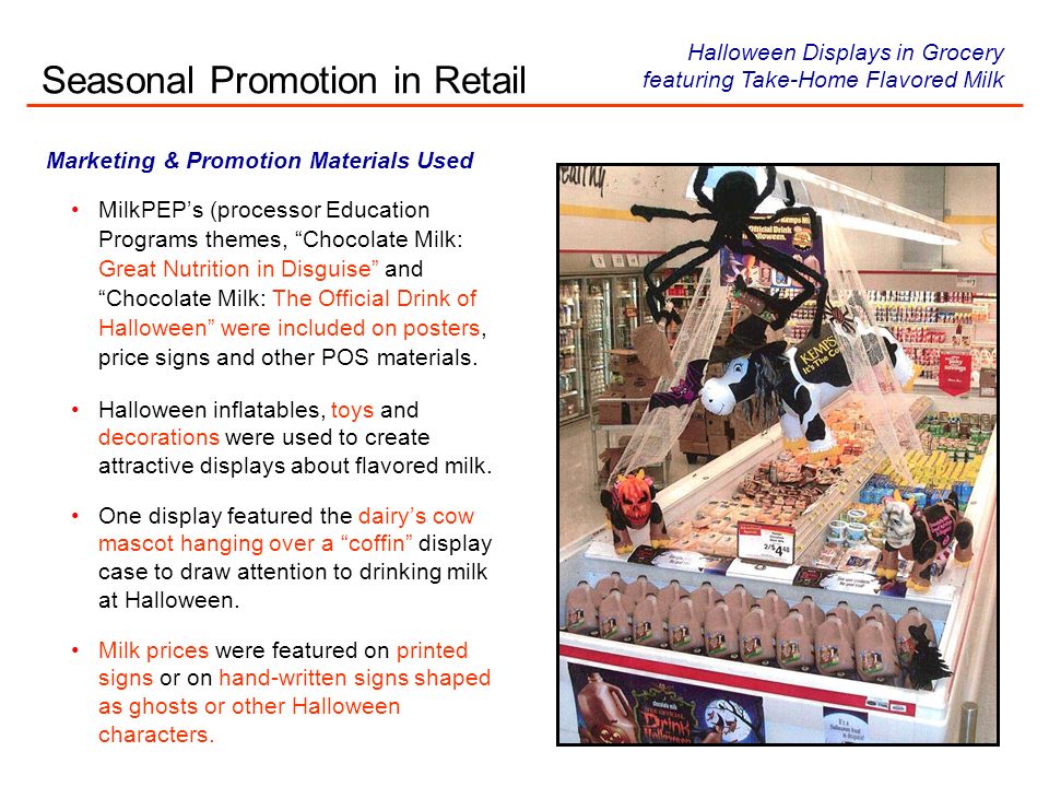 Marketing & Promotion Materials Used MilkPEPs (processor Education Programs themes, Chocolate Milk: Great Nutrition in Disguise and Chocolate Milk: The Official Drink of Halloween were included on posters, price signs and other POS materials.