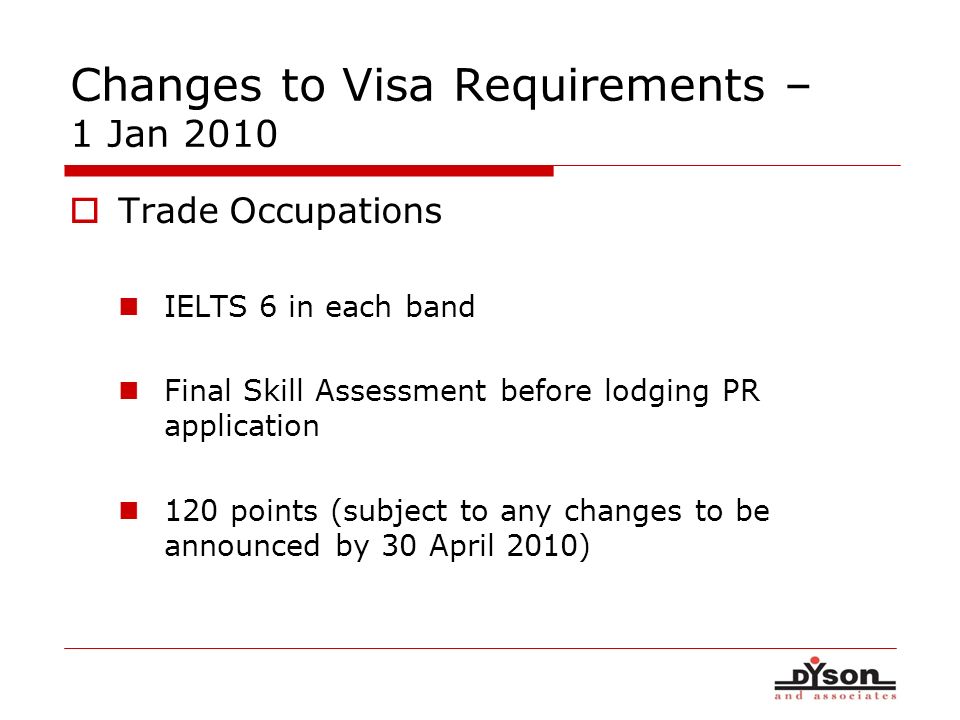 Changes to Visa Requirements – 1 Jan 2010 Trade Occupations IELTS 6 in each band Final Skill Assessment before lodging PR application 120 points (subject to any changes to be announced by 30 April 2010)
