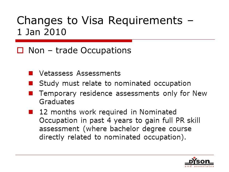 Changes to Visa Requirements – 1 Jan 2010 Non – trade Occupations Vetassess Assessments Study must relate to nominated occupation Temporary residence assessments only for New Graduates 12 months work required in Nominated Occupation in past 4 years to gain full PR skill assessment (where bachelor degree course directly related to nominated occupation).