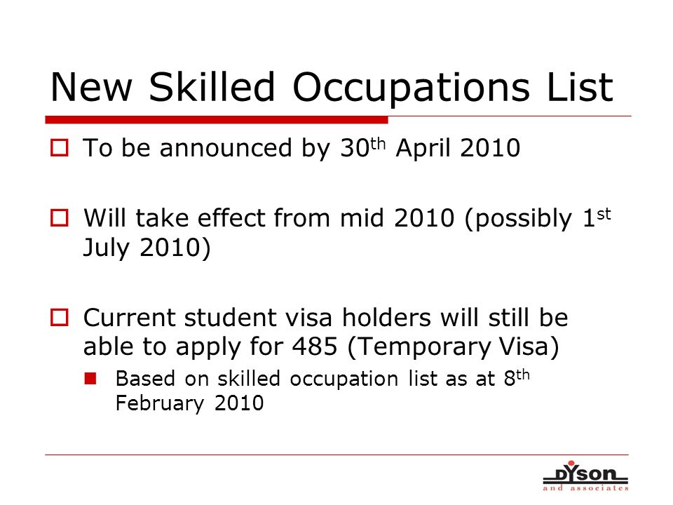New Skilled Occupations List To be announced by 30 th April 2010 Will take effect from mid 2010 (possibly 1 st July 2010) Current student visa holders will still be able to apply for 485 (Temporary Visa) Based on skilled occupation list as at 8 th February 2010